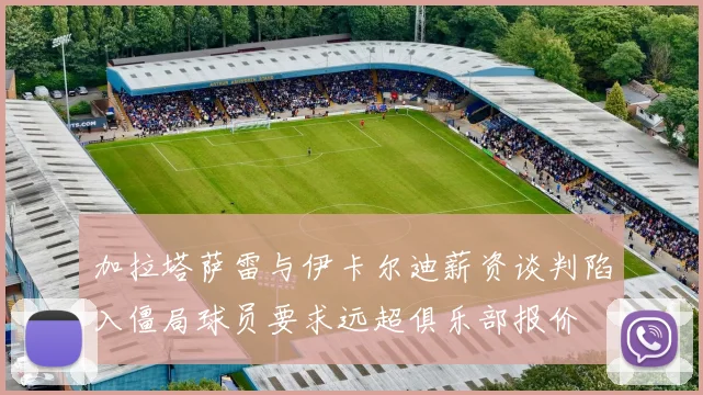 加拉塔萨雷与伊卡尔迪薪资谈判陷入僵局球员要求远超俱乐部报价