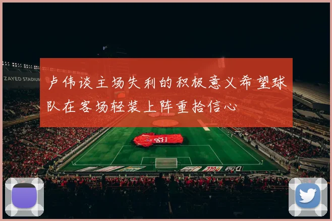 卢伟谈主场失利的积极意义希望球队在客场轻装上阵重拾信心