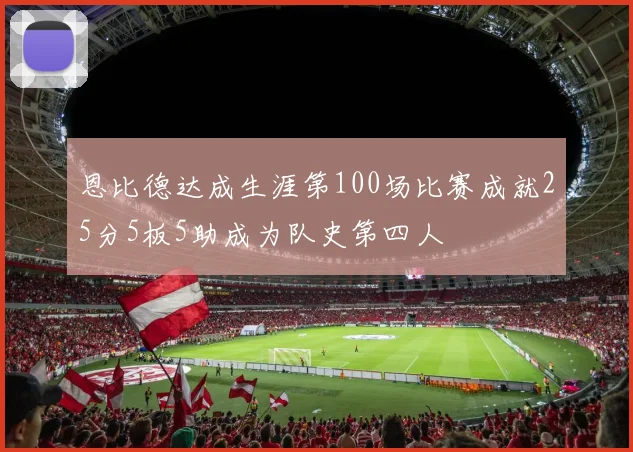 恩比德达成生涯第100场比赛成就25分5板5助成为队史第四人