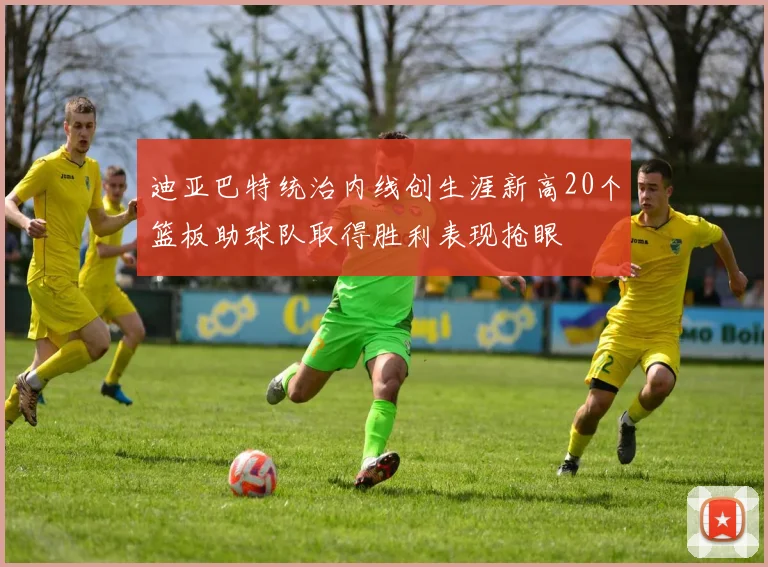 迪亚巴特统治内线创生涯新高20个篮板助球队取得胜利表现抢眼