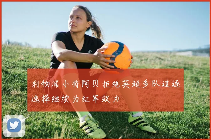 利物浦小将阿贝拒绝英超多队追逐选择继续为红军效力