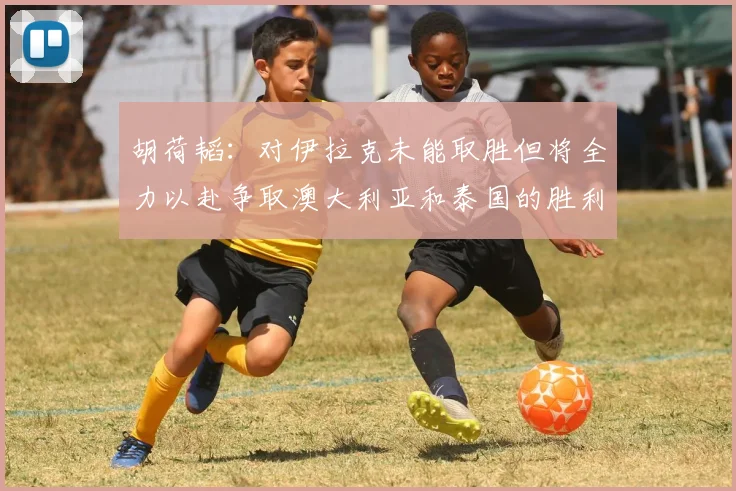 胡荷韬：对伊拉克未能取胜但将全力以赴争取澳大利亚和泰国的胜利