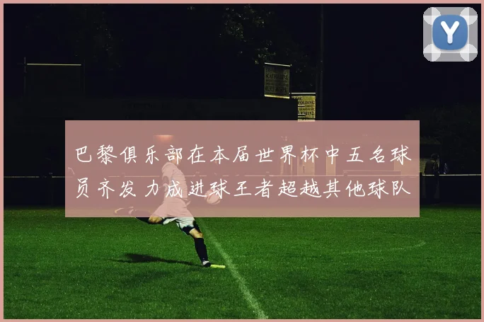 巴黎俱乐部在本届世界杯中五名球员齐发力成进球王者超越其他球队