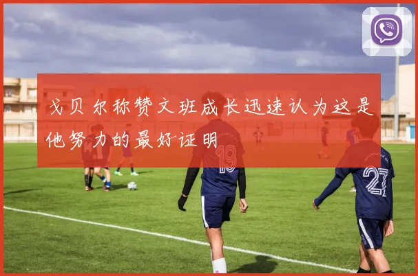 戈贝尔称赞文班成长迅速认为这是他努力的最好证明