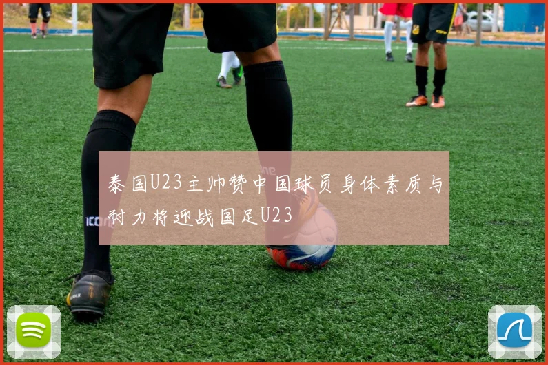泰国U23主帅赞中国球员身体素质与耐力将迎战国足U23