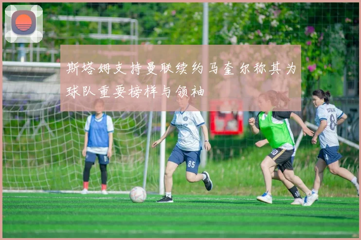 斯塔姆支持曼联续约马奎尔称其为球队重要榜样与领袖