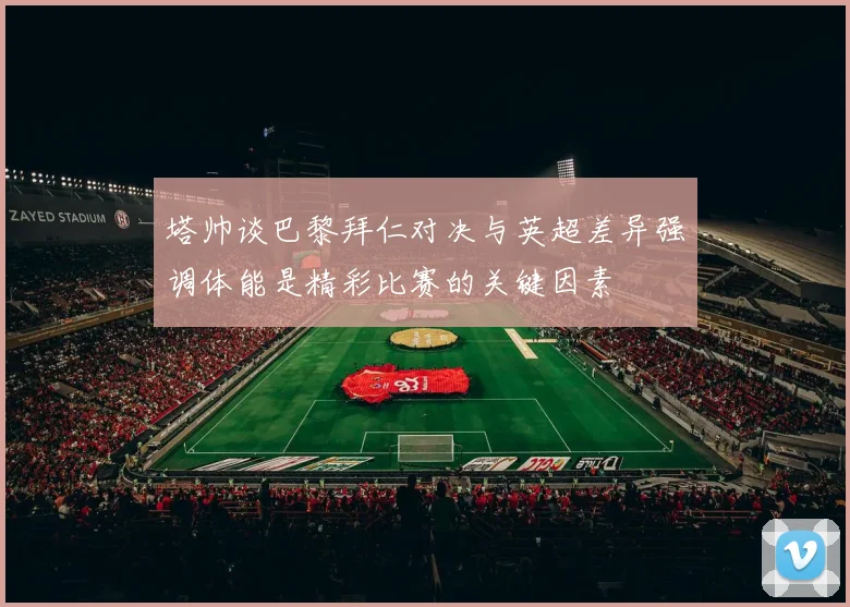 塔帅谈巴黎拜仁对决与英超差异强调体能是精彩比赛的关键因素