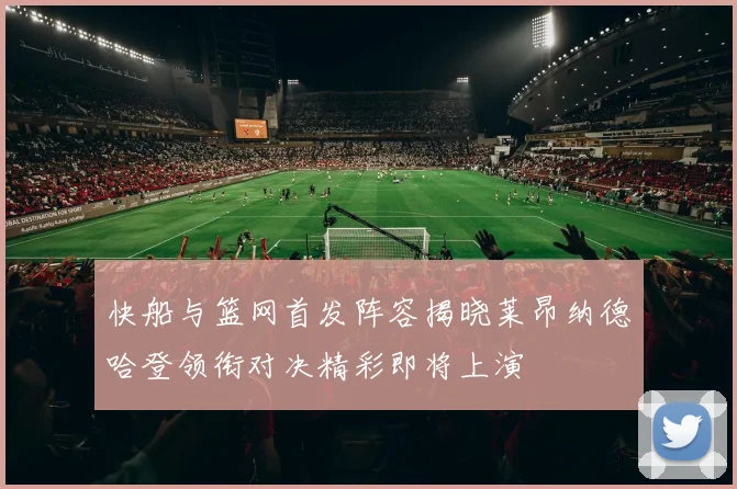 快船与篮网首发阵容揭晓莱昂纳德哈登领衔对决精彩即将上演