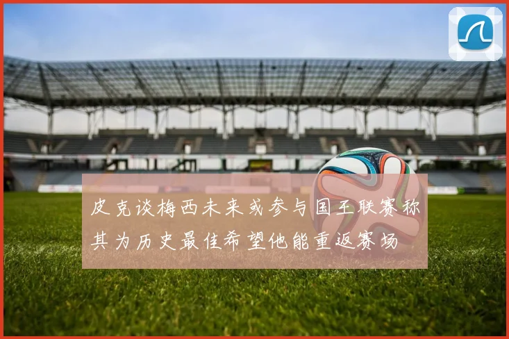 皮克谈梅西未来或参与国王联赛称其为历史最佳希望他能重返赛场