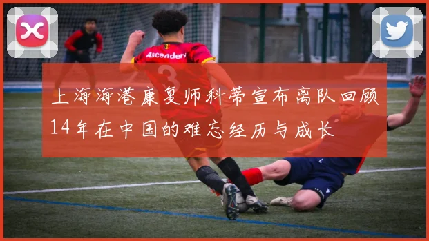 上海海港康复师科蒂宣布离队回顾14年在中国的难忘经历与成长