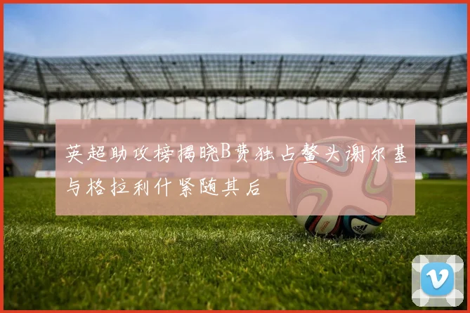 英超助攻榜揭晓B费独占鳌头谢尔基与格拉利什紧随其后