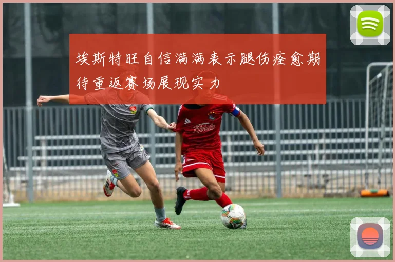 埃斯特旺自信满满表示腿伤痊愈期待重返赛场展现实力