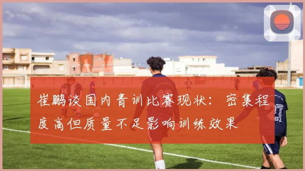 崔鹏谈国内青训比赛现状：密集程度高但质量不足影响训练效果