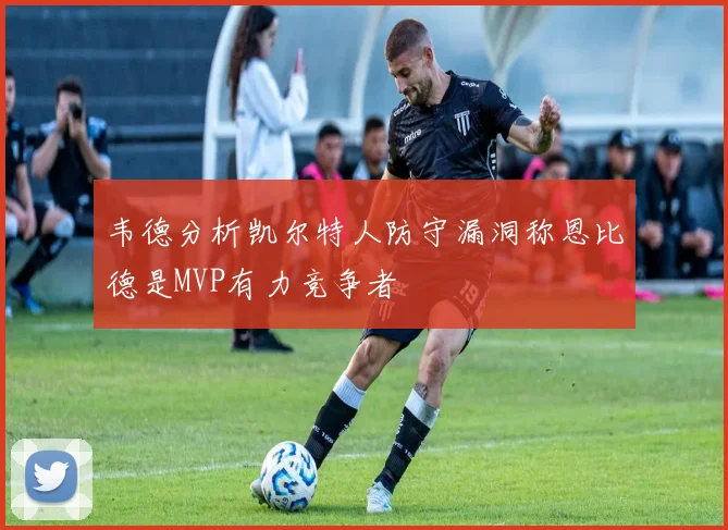 韦德分析凯尔特人防守漏洞称恩比德是MVP有力竞争者