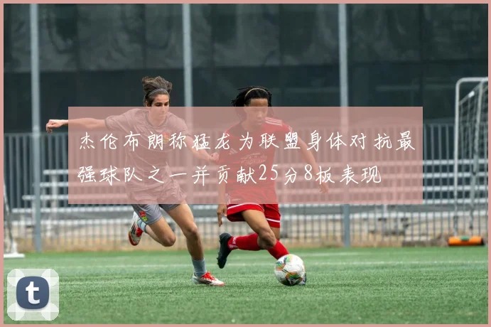 杰伦布朗称猛龙为联盟身体对抗最强球队之一并贡献25分8板表现