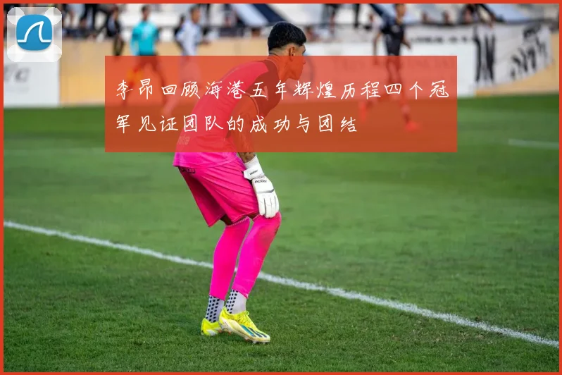 李昂回顾海港五年辉煌历程四个冠军见证团队的成功与团结